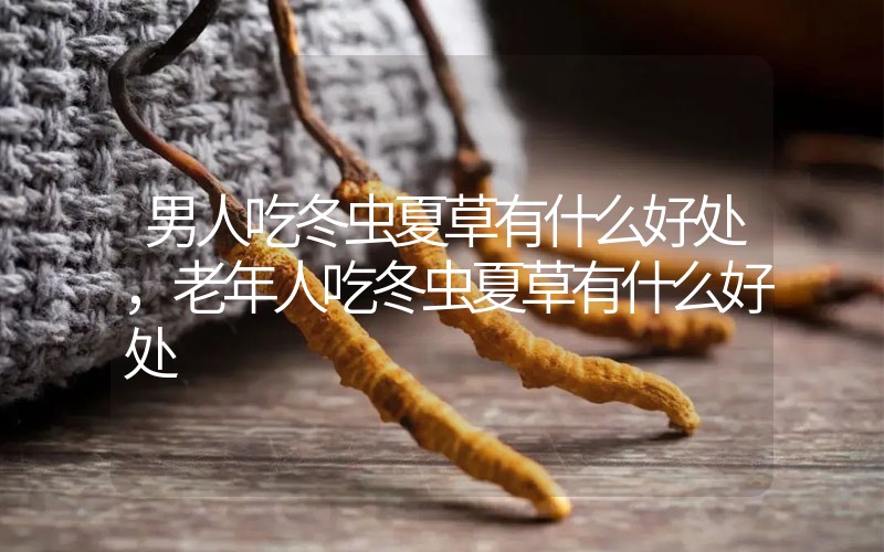 男人吃冬蟲夏草有什么好處，老年人吃冬蟲夏草有什么好處